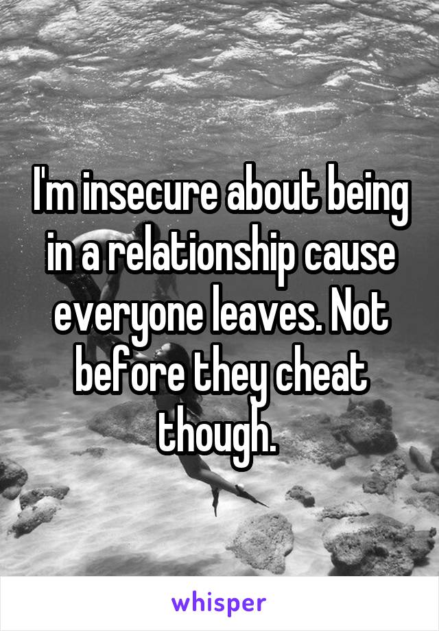 I'm insecure about being in a relationship cause everyone leaves. Not before they cheat though. 