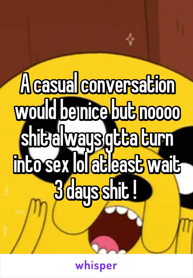 A casual conversation would be nice but noooo shit always gtta turn into sex lol atleast wait 3 days shit ! 