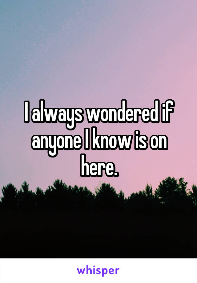 I always wondered if anyone I know is on here.