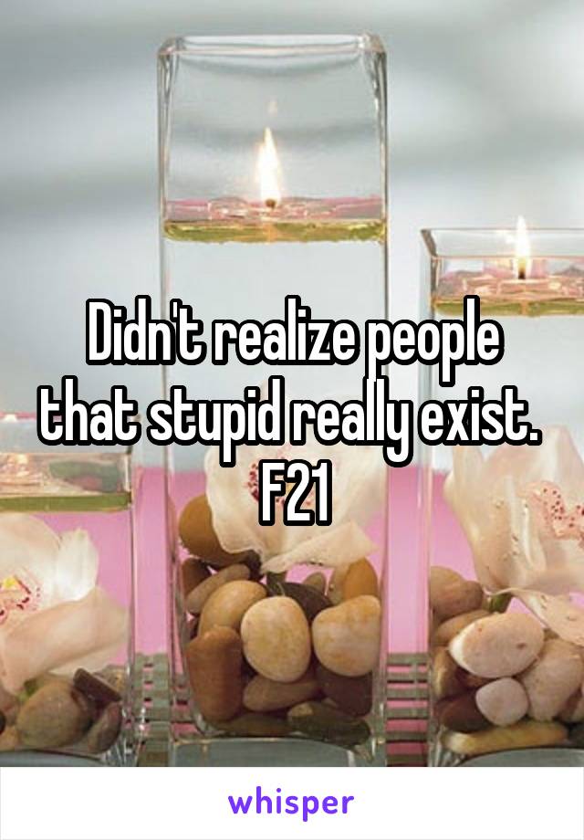 Didn't realize people that stupid really exist. 
F21