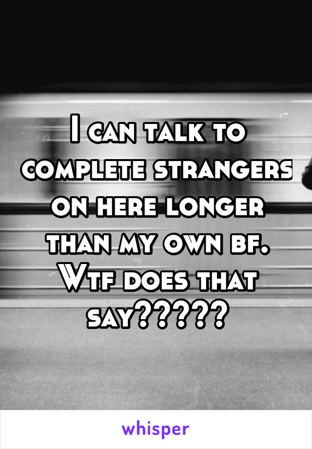 I can talk to complete strangers on here longer than my own bf. Wtf does that say?????