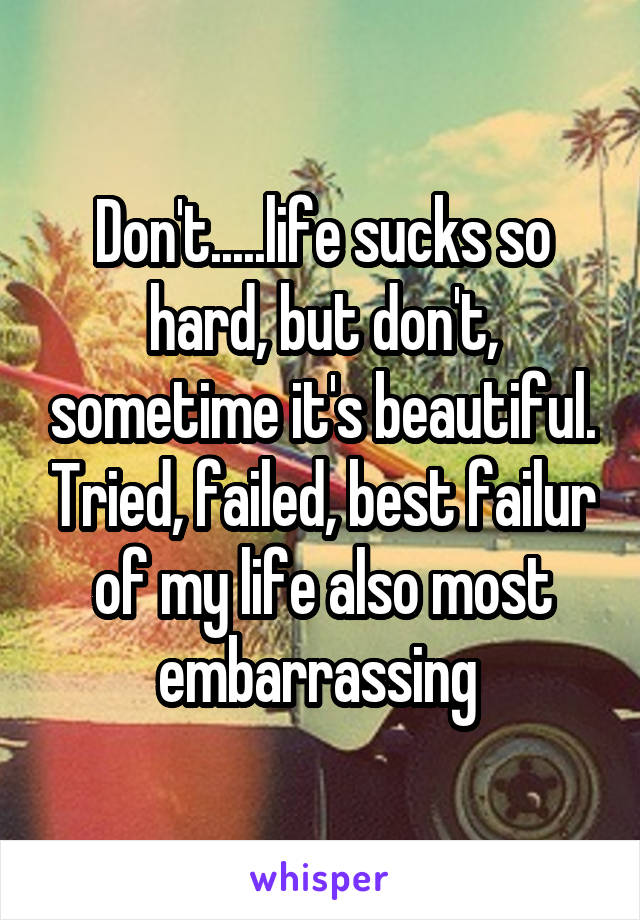 Don't.....life sucks so hard, but don't, sometime it's beautiful. Tried, failed, best failur of my life also most embarrassing 