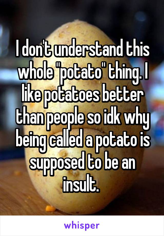 I don't understand this whole "potato" thing. I like potatoes better than people so idk why being called a potato is supposed to be an insult. 