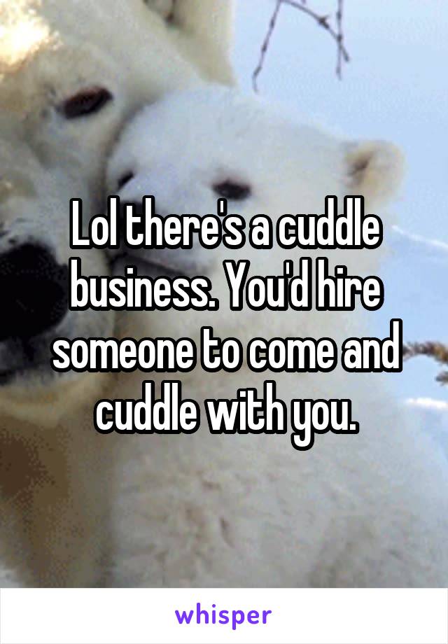 Lol there's a cuddle business. You'd hire someone to come and cuddle with you.