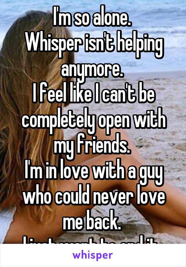 I'm so alone. 
Whisper isn't helping anymore. 
I feel like I can't be completely open with my friends. 
I'm in love with a guy who could never love me back. 
I just want to end it. 