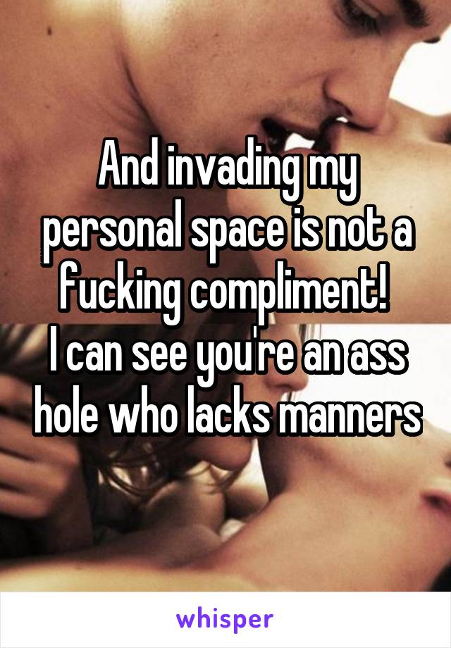 And invading my personal space is not a fucking compliment! 
I can see you're an ass hole who lacks manners 