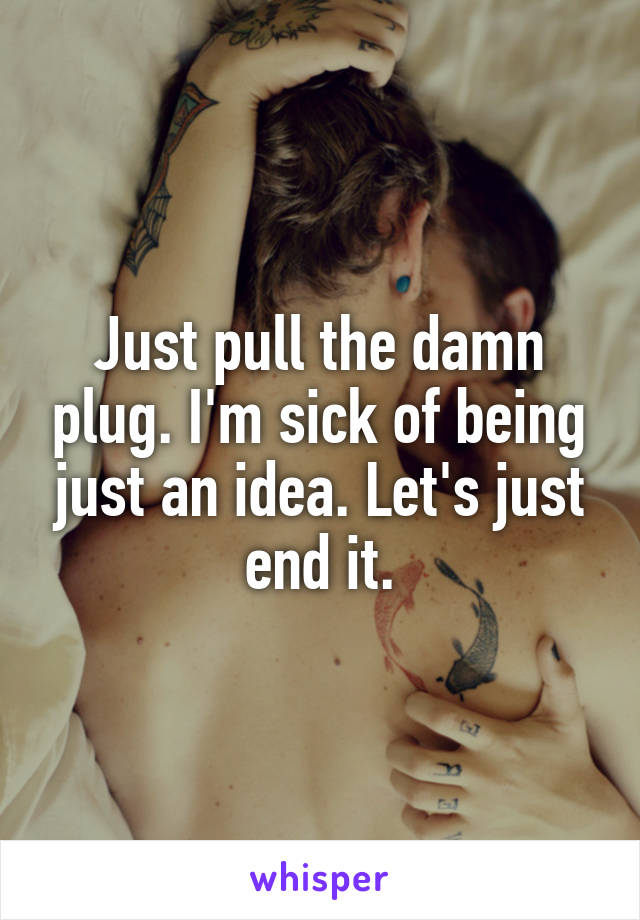 Just pull the damn plug. I'm sick of being just an idea. Let's just end it.