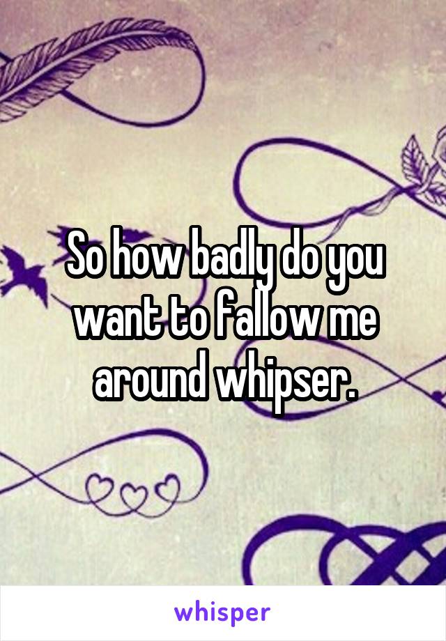 So how badly do you want to fallow me around whipser.