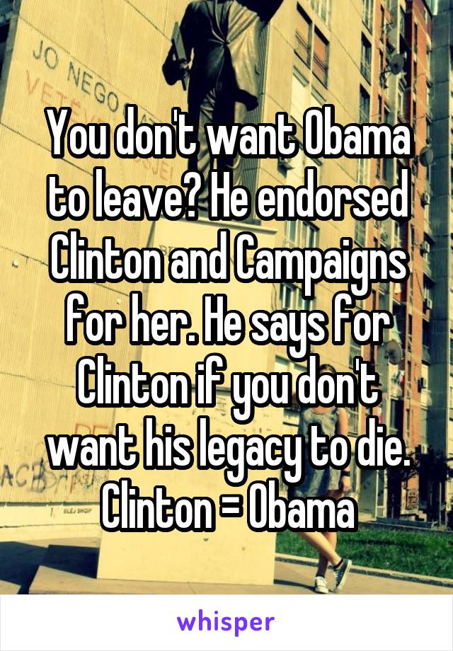 You don't want Obama to leave? He endorsed Clinton and Campaigns for her. He says for Clinton if you don't want his legacy to die. Clinton = Obama