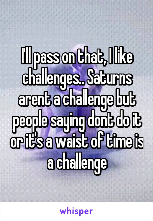 I'll pass on that, I like challenges.. Saturns arent a challenge but people saying dont do it or it's a waist of time is a challenge