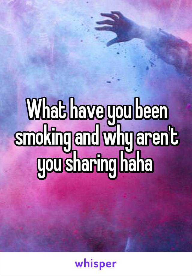What have you been smoking and why aren't you sharing haha 