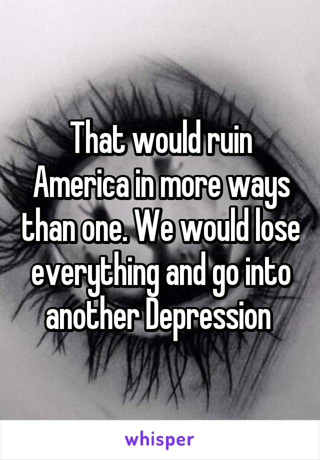 That would ruin America in more ways than one. We would lose everything and go into another Depression 