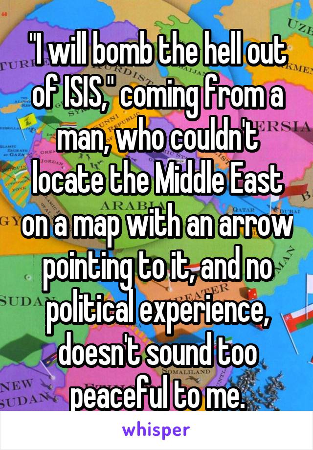 "I will bomb the hell out of ISIS," coming from a man, who couldn't locate the Middle East on a map with an arrow pointing to it, and no political experience, doesn't sound too peaceful to me.