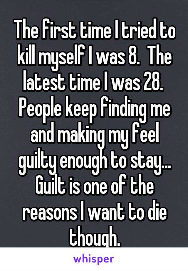 The first time I tried to kill myself I was 8.  The latest time I was 28.  People keep finding me and making my feel guilty enough to stay... Guilt is one of the reasons I want to die though.
