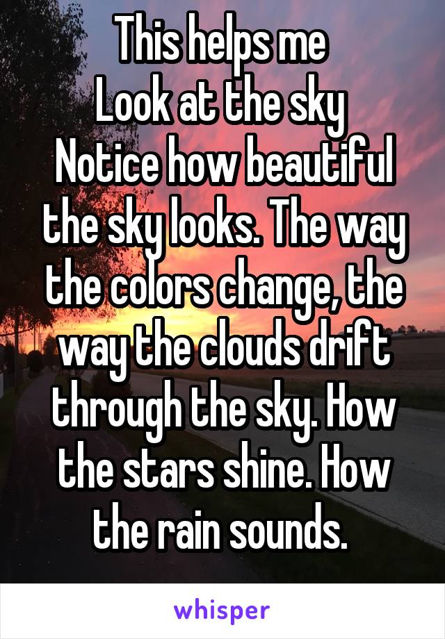 This helps me 
Look at the sky 
Notice how beautiful the sky looks. The way the colors change, the way the clouds drift through the sky. How the stars shine. How the rain sounds. 
