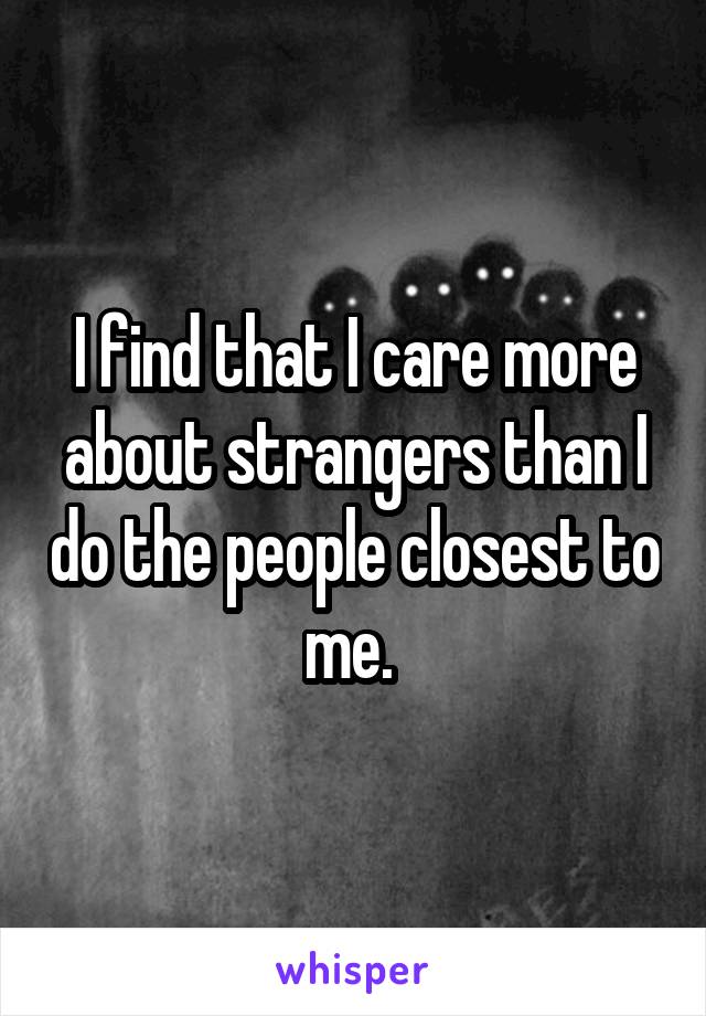 I find that I care more about strangers than I do the people closest to me. 