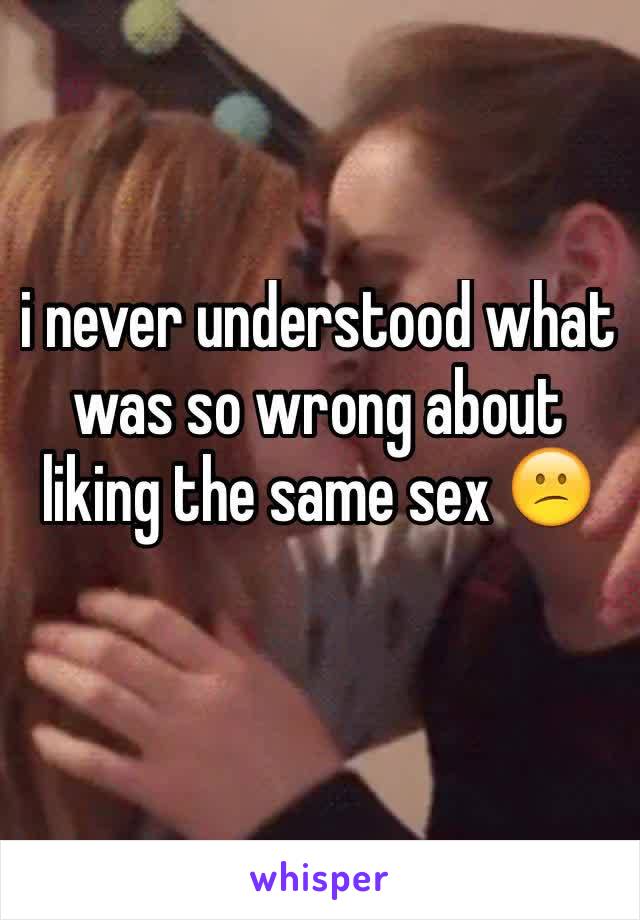 i never understood what was so wrong about liking the same sex 😕
