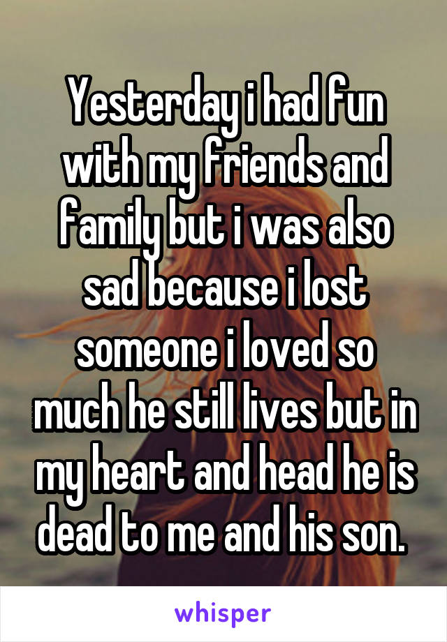 Yesterday i had fun with my friends and family but i was also sad because i lost someone i loved so much he still lives but in my heart and head he is dead to me and his son. 