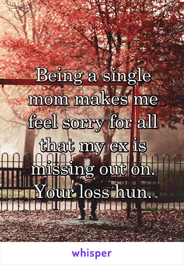 Being a single mom makes me feel sorry for all that my ex is missing out on. Your loss hun.