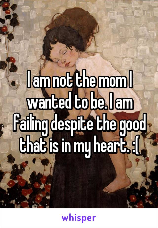 I am not the mom I wanted to be. I am failing despite the good that is in my heart. :(