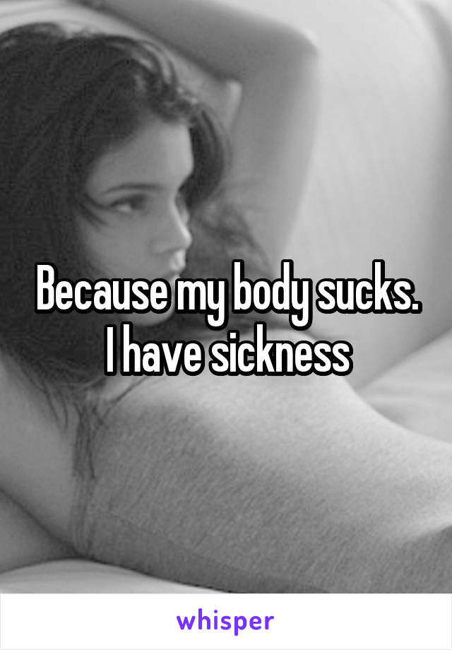Because my body sucks. I have sickness