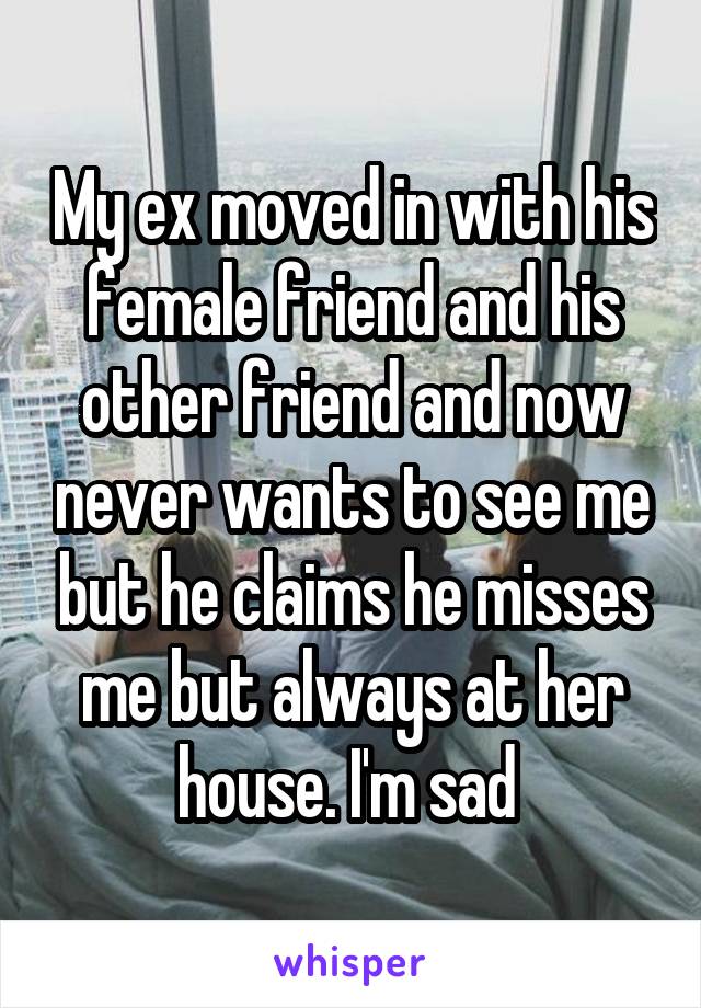 My ex moved in with his female friend and his other friend and now never wants to see me but he claims he misses me but always at her house. I'm sad 