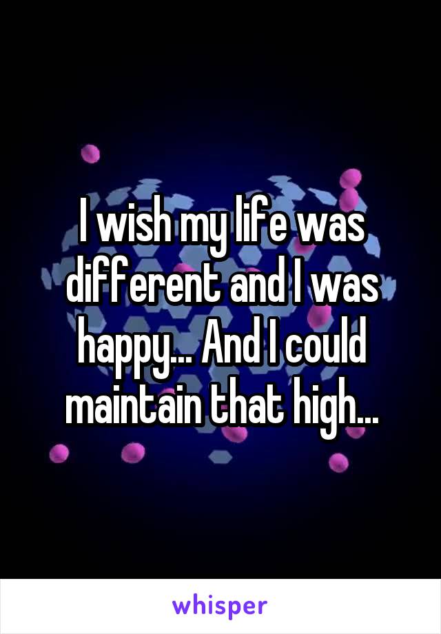I wish my life was different and I was happy... And I could maintain that high...