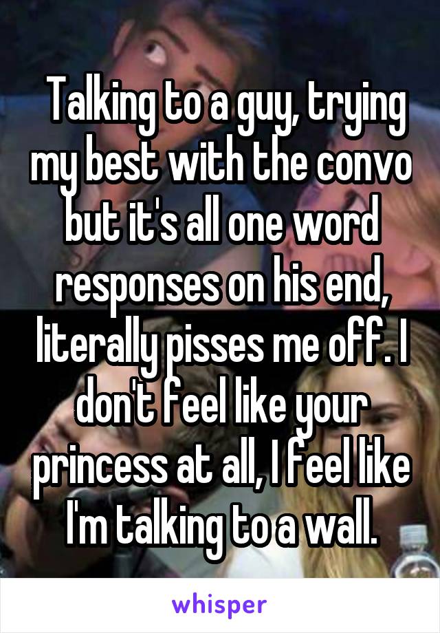  Talking to a guy, trying my best with the convo but it's all one word responses on his end, literally pisses me off. I don't feel like your princess at all, I feel like I'm talking to a wall.