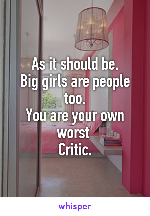 As it should be.
Big girls are people too.
You are your own worst 
Critic.