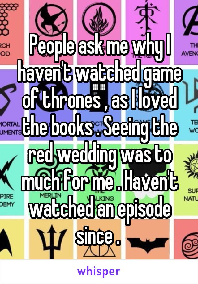People ask me why I haven't watched game of thrones , as I loved the books . Seeing the red wedding was to much for me . Haven't watched an episode since . 
