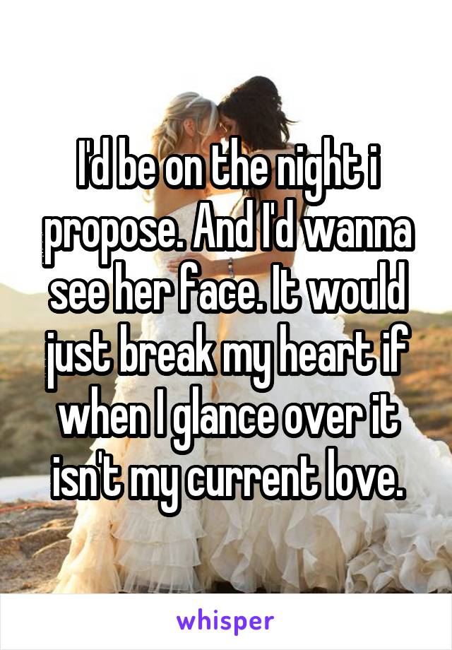 I'd be on the night i propose. And I'd wanna see her face. It would just break my heart if when I glance over it isn't my current love.