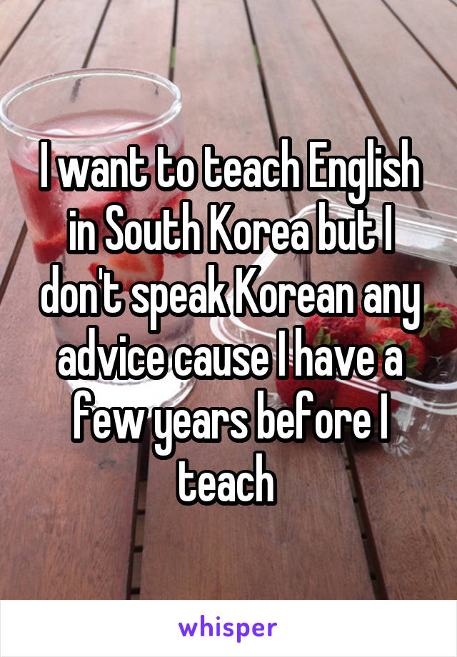 I want to teach English in South Korea but I don't speak Korean any advice cause I have a few years before I teach 