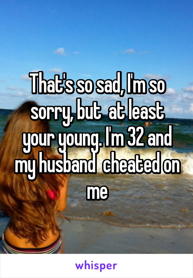 That's so sad, I'm so sorry, but  at least your young. I'm 32 and my husband  cheated on me