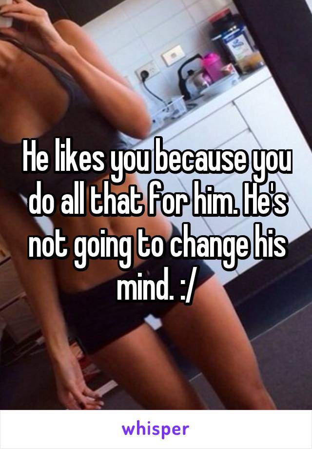 He likes you because you do all that for him. He's not going to change his mind. :/