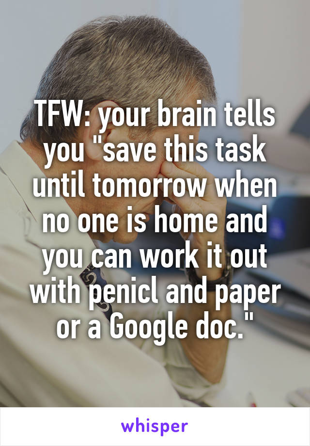 TFW: your brain tells you "save this task until tomorrow when no one is home and you can work it out with penicl and paper or a Google doc."