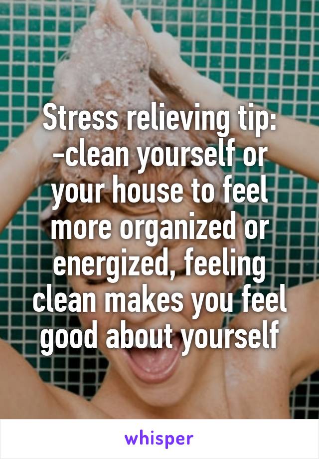 Stress relieving tip:
-clean yourself or your house to feel more organized or energized, feeling clean makes you feel good about yourself