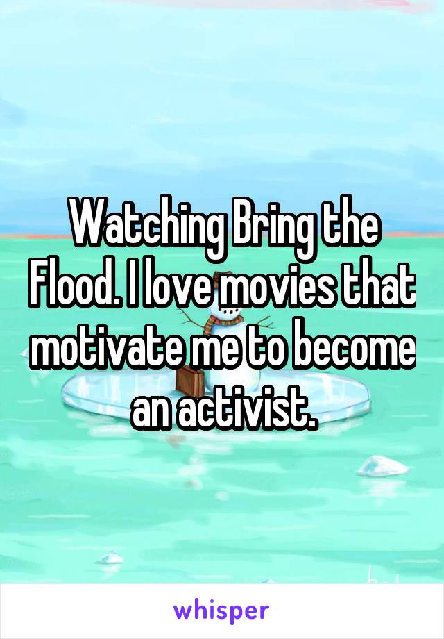 Watching Bring the Flood. I love movies that motivate me to become an activist.
