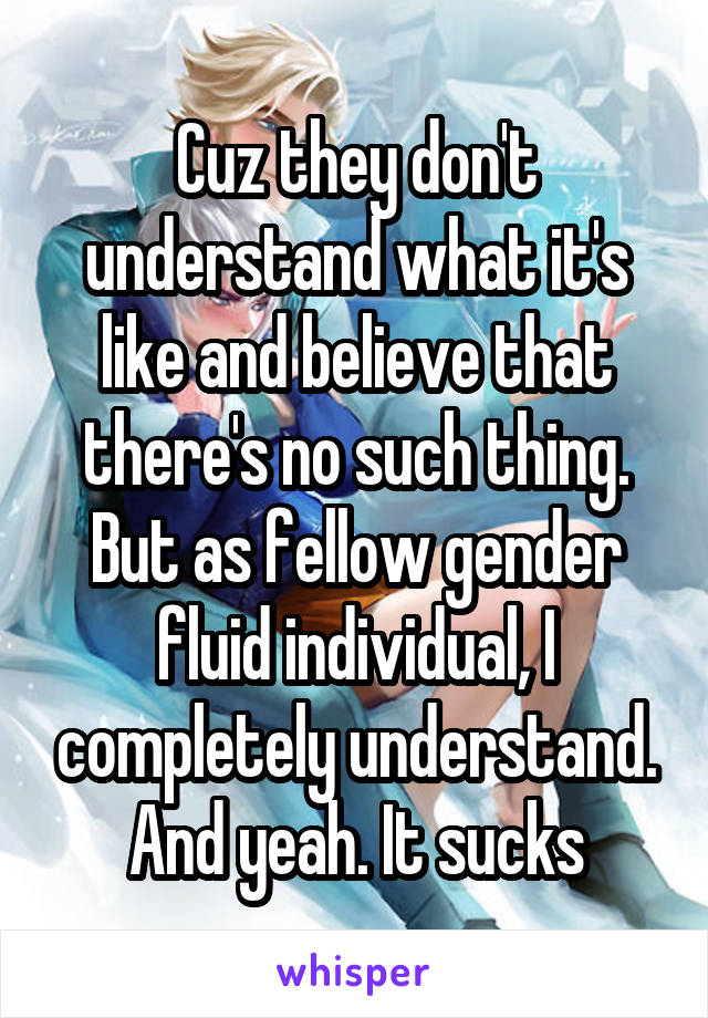 Cuz they don't understand what it's like and believe that there's no such thing. But as fellow gender fluid individual, I completely understand. And yeah. It sucks