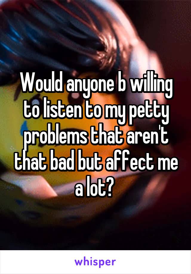 Would anyone b willing to listen to my petty problems that aren't that bad but affect me a lot? 
