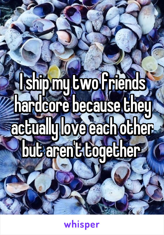 I ship my two friends hardcore because they actually love each other but aren't together 