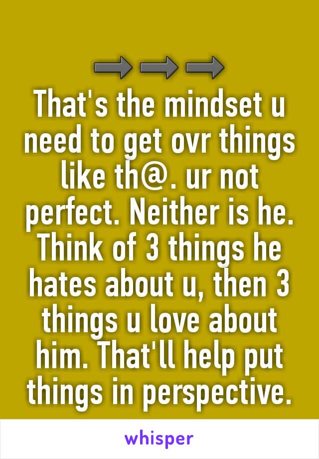 ➡➡➡
That's the mindset u need to get ovr things like th@. ur not perfect. Neither is he. Think of 3 things he hates about u, then 3 things u love about him. That'll help put things in perspective.