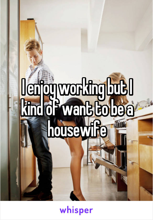I enjoy working but I kind of want to be a housewife