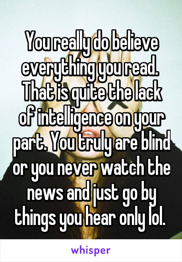 You really do believe everything you read. 
That is quite the lack of intelligence on your part. You truly are blind or you never watch the news and just go by things you hear only lol. 