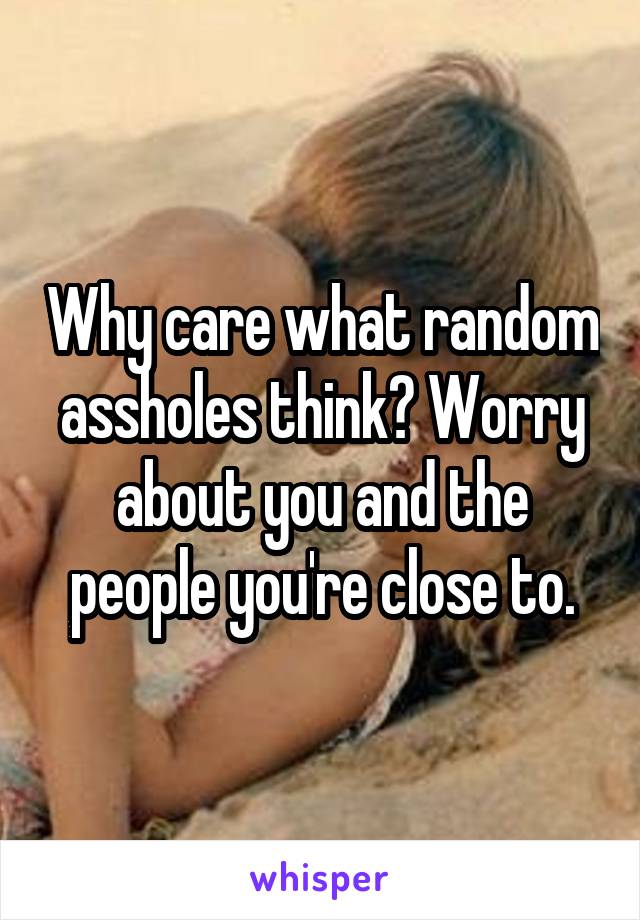 Why care what random assholes think? Worry about you and the people you're close to.