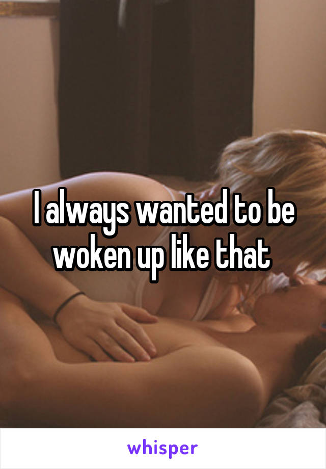 I always wanted to be woken up like that 