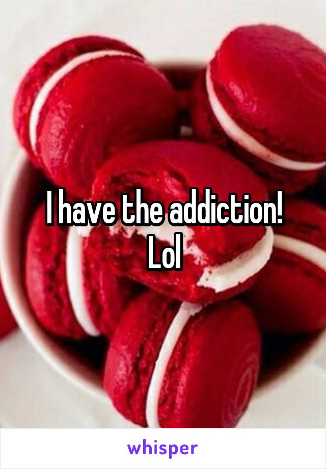I have the addiction!
Lol