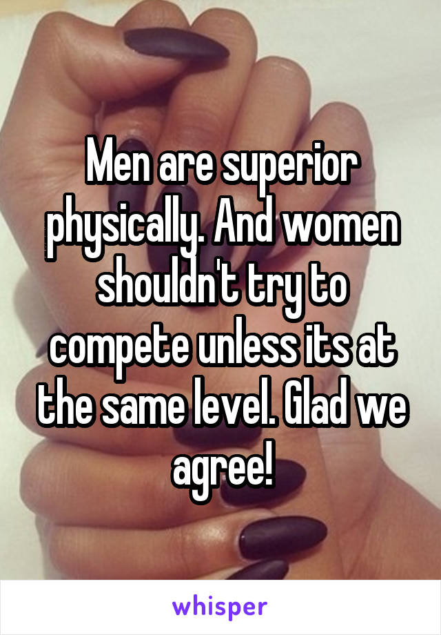 Men are superior physically. And women shouldn't try to compete unless its at the same level. Glad we agree!