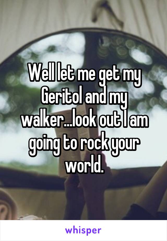 Well let me get my Geritol and my walker...look out I am going to rock your world.