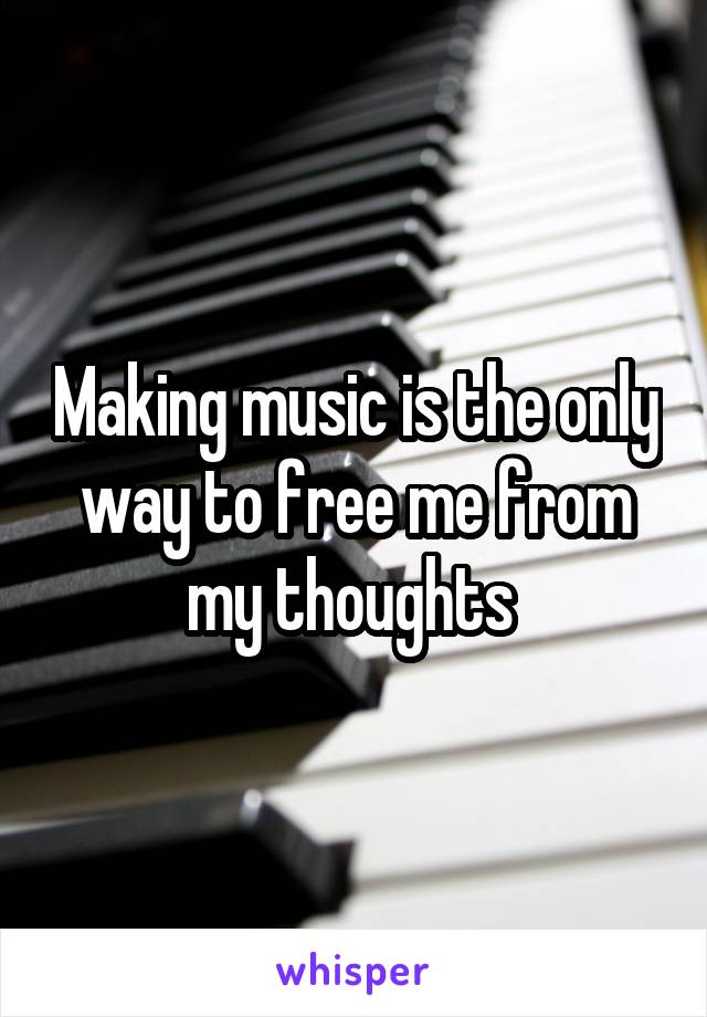 Making music is the only way to free me from my thoughts 