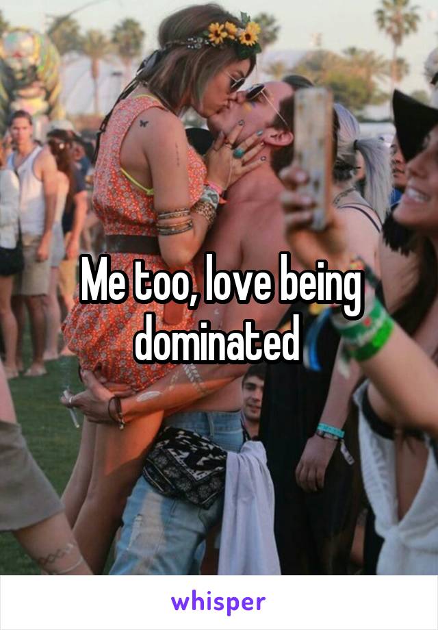 Me too, love being dominated 